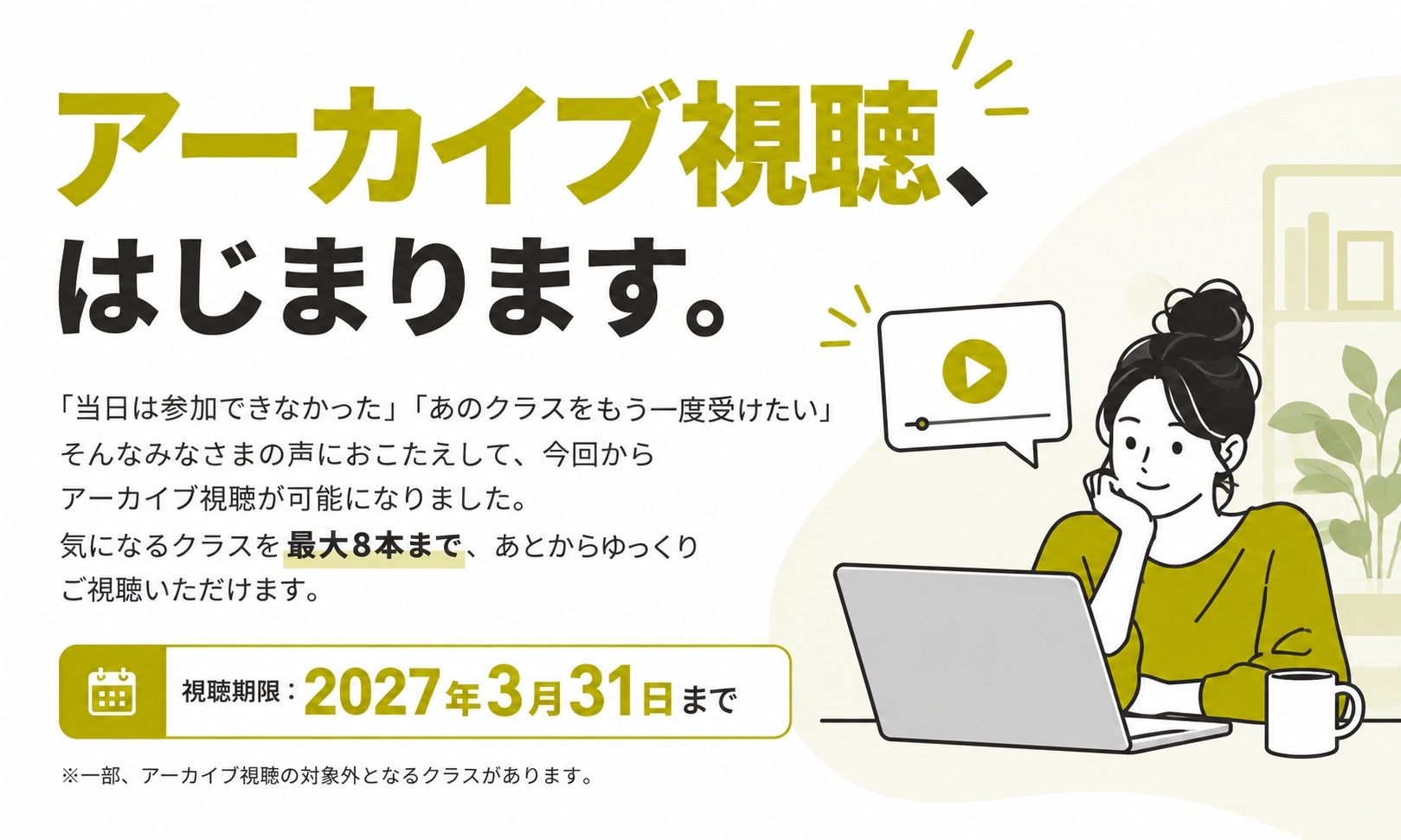 アーカイブ視聴、はじまります。「当日は参加できなかった」「あのクラスをもう一度受けたい」そんなみなさまの声におこたえして、今回からアーカイブ視聴が可能になりました。気になるクラスを最大8本まで、あとからゆっくりご視聴いただけます。視聴期限：2027年3月31日まで。※一部、アーカイブ視聴の対象外となるクラスがあります。